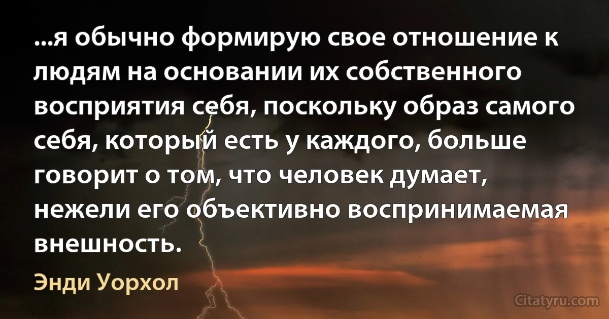 ...я обычно формирую свое отношение к людям на основании их собственного восприятия себя, поскольку образ самого себя, который есть у каждого, больше говорит о том, что человек думает, нежели его объективно воспринимаемая внешность. (Энди Уорхол)