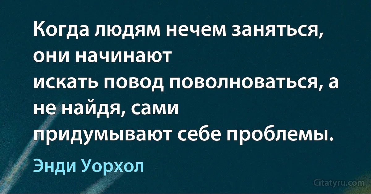 Когда людям нечем заняться, они начинают
искать повод поволноваться, а не найдя, сами
придумывают себе проблемы. (Энди Уорхол)