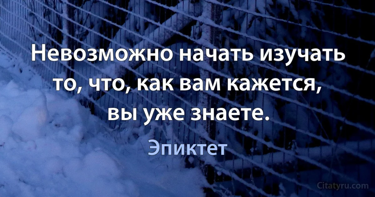 Невозможно начать изучать то, что, как вам кажется, вы уже знаете. (Эпиктет)