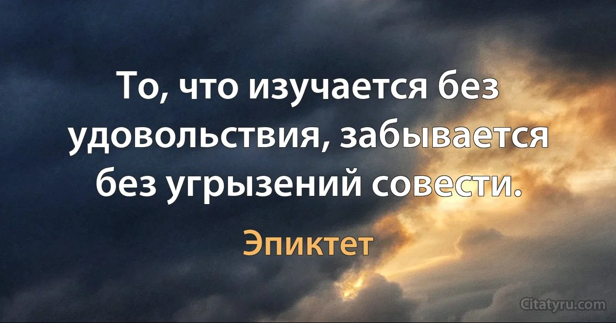 То, что изучается без удовольствия, забывается без угрызений совести. (Эпиктет)