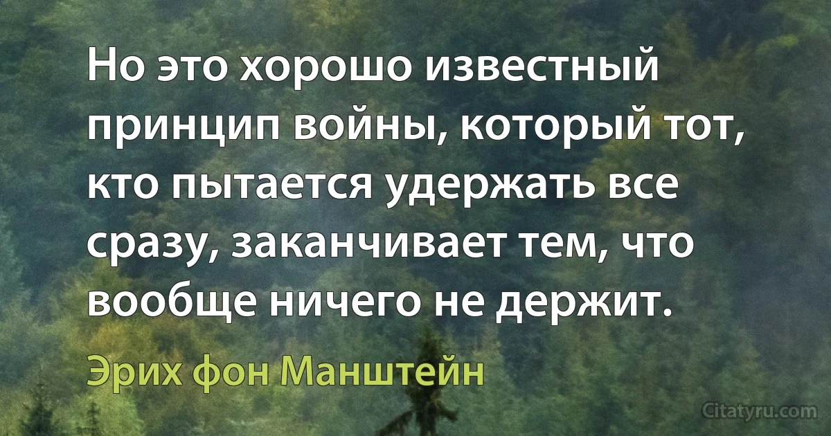 Но это хорошо известный принцип войны, который тот, кто пытается удержать все сразу, заканчивает тем, что вообще ничего не держит. (Эрих фон Манштейн)