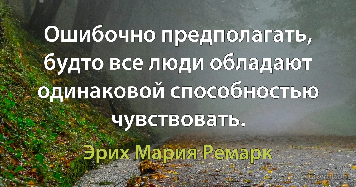 Ошибочно предполагать, будто все люди обладают одинаковой способностью чувствовать. (Эрих Мария Ремарк)