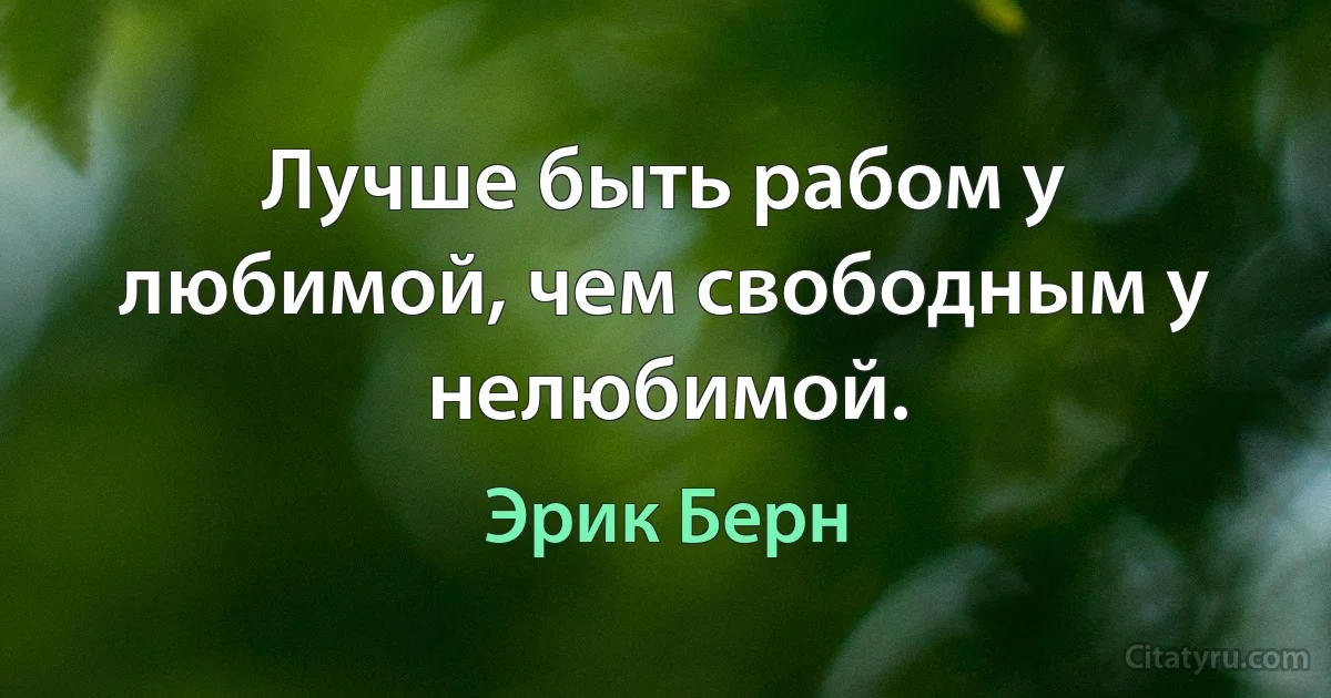 Лучше быть рабом у любимой, чем свободным у нелюбимой. (Эрик Берн)