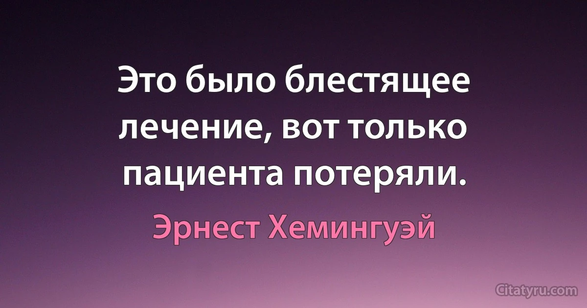 Это было блестящее лечение, вот только пациента потеряли. (Эрнест Хемингуэй)