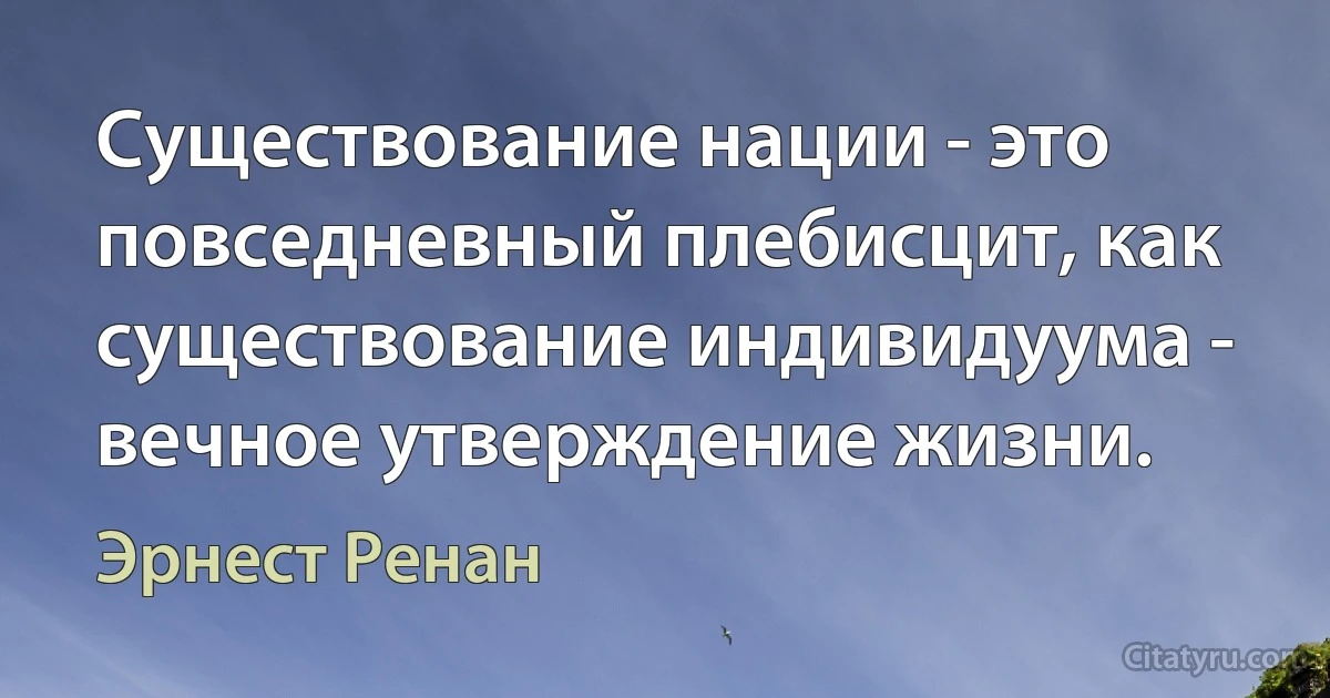 Существование нации - это повседневный плебисцит, как существование индивидуума - вечное утверждение жизни. (Эрнест Ренан)