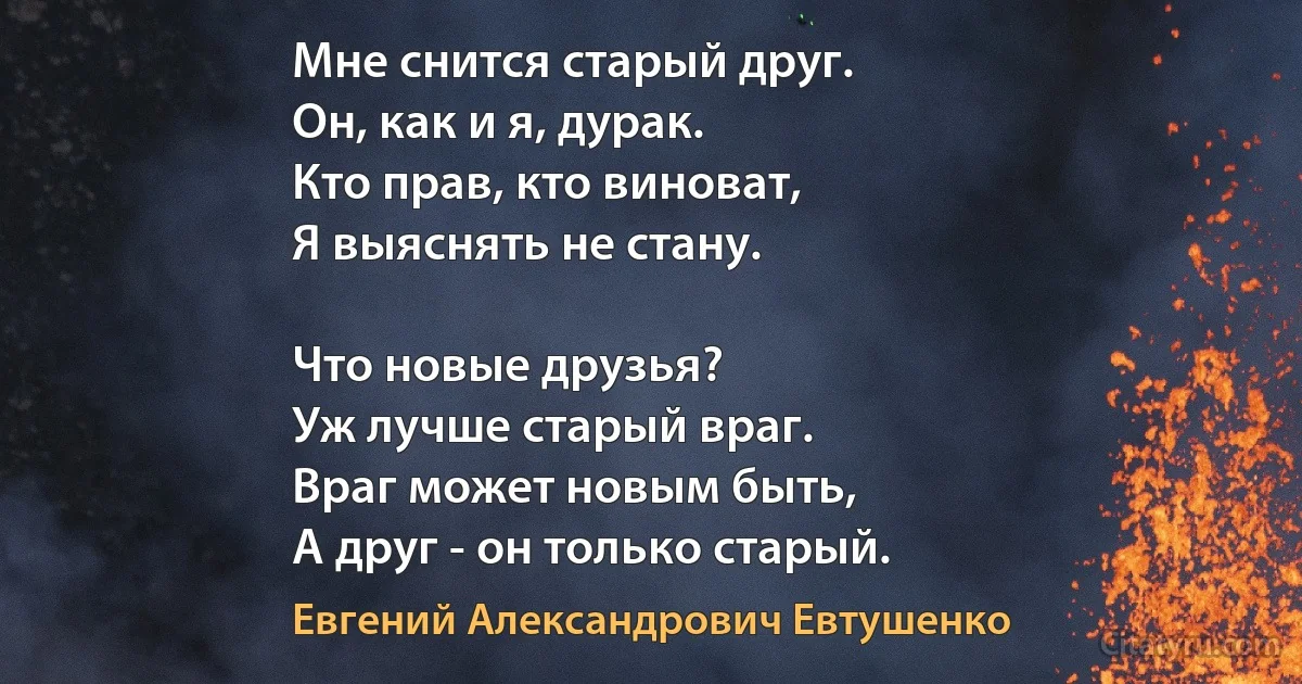 Мне снится старый друг.
Он, как и я, дурак.
Кто прав, кто виноват,
Я выяснять не стану.

Что новые друзья?
Уж лучше старый враг.
Враг может новым быть,
А друг - он только старый. (Евгений Александрович Евтушенко)