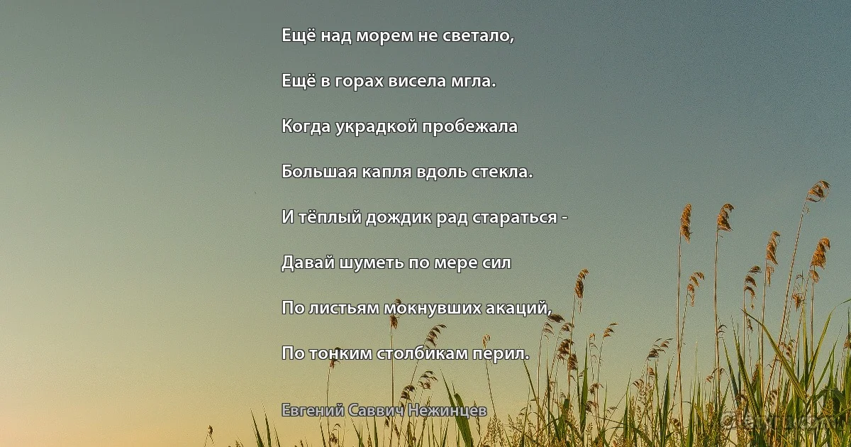 Ещё над морем не светало,

Ещё в горах висела мгла.

Когда украдкой пробежала

Большая капля вдоль стекла.

И тёплый дождик рад стараться -

Давай шуметь по мере сил

По листьям мокнувших акаций,

По тонким столбикам перил. (Евгений Саввич Нежинцев)