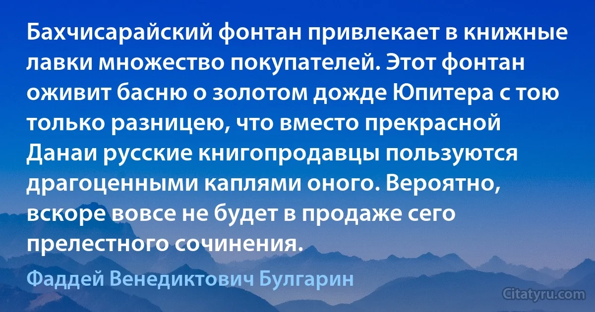 Бахчисарайский фонтан привлекает в книжные лавки множество покупателей. Этот фонтан оживит басню о золотом дожде Юпитера с тою только разницею, что вместо прекрасной Данаи русские книгопродавцы пользуются драгоценными каплями оного. Вероятно, вскоре вовсе не будет в продаже сего прелестного сочинения. (Фаддей Венедиктович Булгарин)