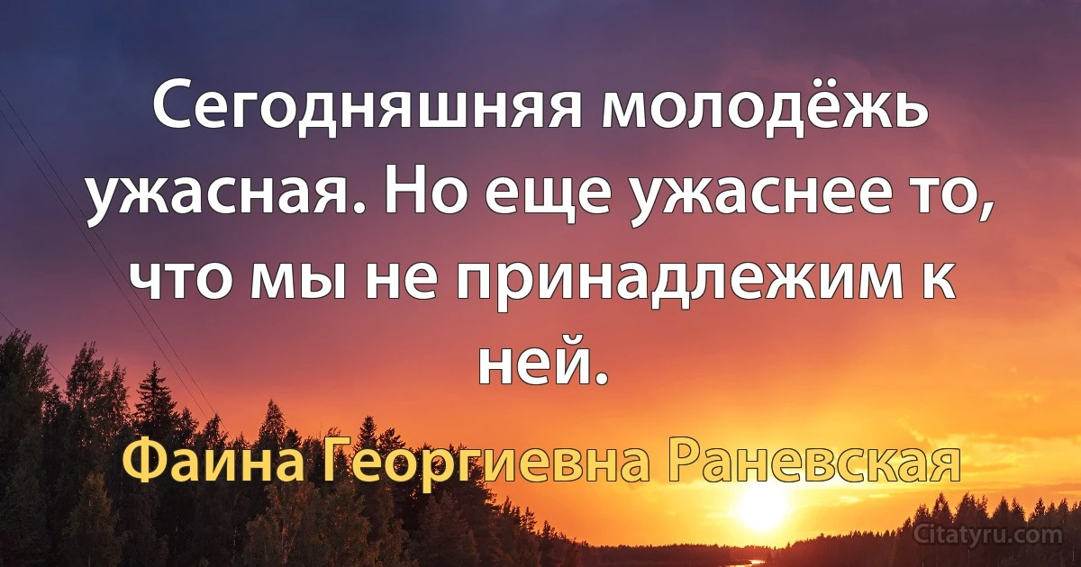 Сегодняшняя молодёжь ужасная. Но еще ужаснее то, что мы не принадлежим к ней. (Фаина Георгиевна Раневская)