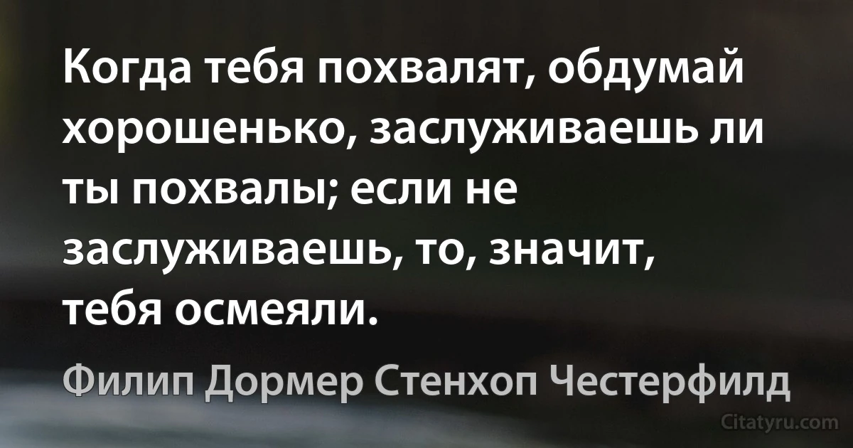 Когда тебя похвалят, обдумай хорошенько, заслуживаешь ли ты похвалы; если не заслуживаешь, то, значит, тебя осмеяли. (Филип Дормер Стенхоп Честерфилд)