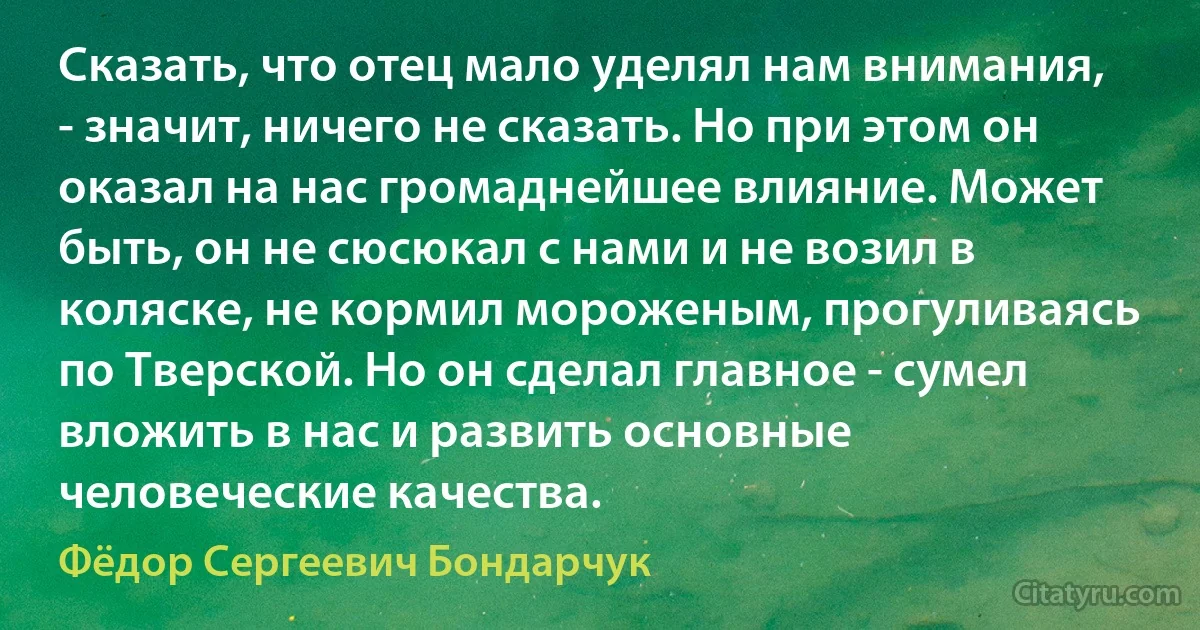 Сказать, что отец мало уделял нам внимания, - значит, ничего не сказать. Но при этом он оказал на нас громаднейшее влияние. Может быть, он не сюсюкал с нами и не возил в коляске, не кормил мороженым, прогуливаясь по Тверской. Но он сделал главное - сумел вложить в нас и развить основные человеческие качества. (Фёдор Сергеевич Бондарчук)