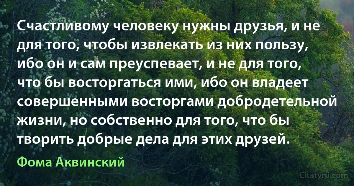 Счастливому человеку нужны друзья, и не для того, чтобы извлекать из них пользу, ибо он и сам преуспевает, и не для того, что бы восторгаться ими, ибо он владеет совершенными восторгами добродетельной жизни, но собственно для того, что бы творить добрые дела для этих друзей. (Фома Аквинский)