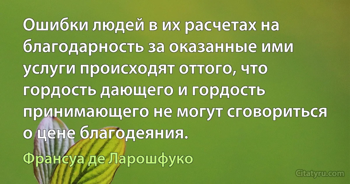 Ошибки людей в их расчетах на благодарность за оказанные ими услуги происходят оттого, что гордость дающего и гордость принимающего не могут сговориться о цене благодеяния. (Франсуа де Ларошфуко)