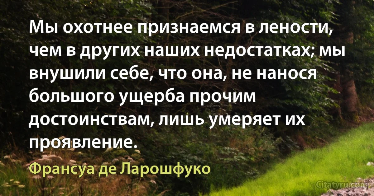 Мы охотнее признаемся в лености, чем в других наших недостатках; мы внушили себе, что она, не нанося большого ущерба прочим достоинствам, лишь умеряет их проявление. (Франсуа де Ларошфуко)