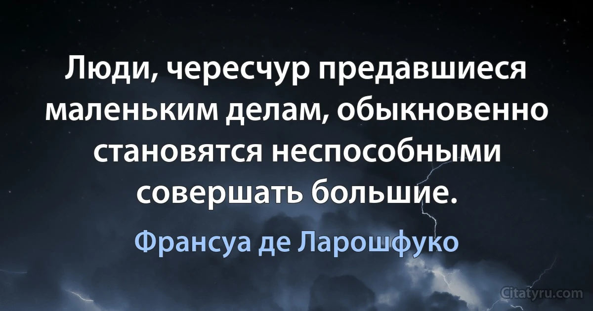 Люди, чересчур предавшиеся маленьким делам, обыкновенно становятся неспособными совершать большие. (Франсуа де Ларошфуко)