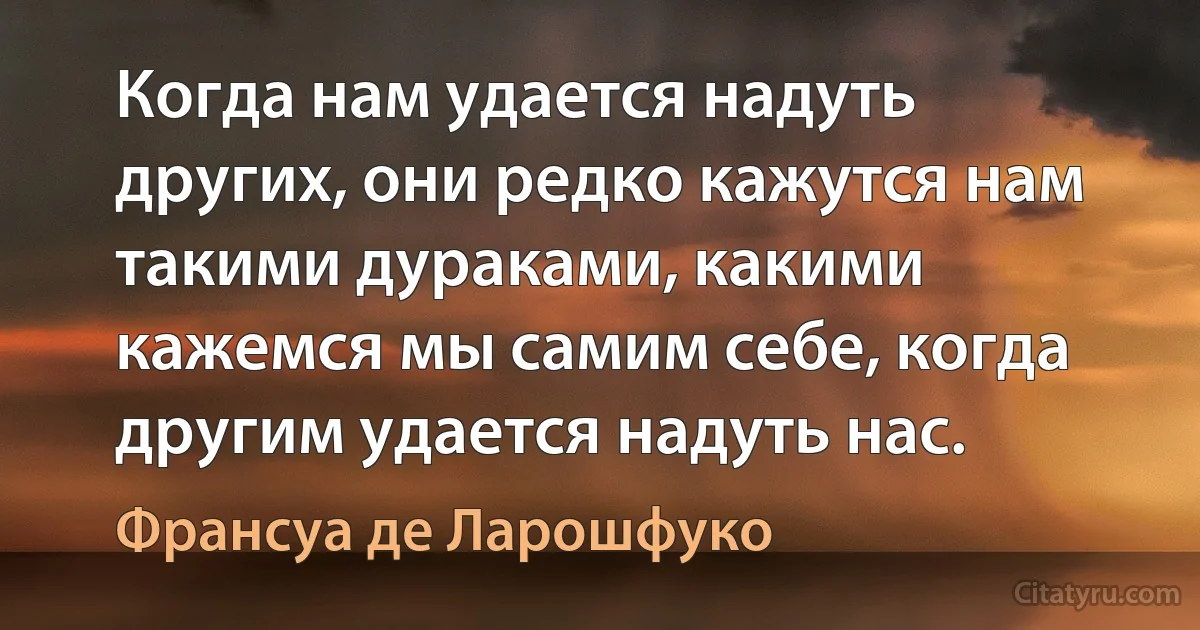 Когда нам удается надуть других, они редко кажутся нам такими дураками, какими кажемся мы самим себе, когда другим удается надуть нас. (Франсуа де Ларошфуко)