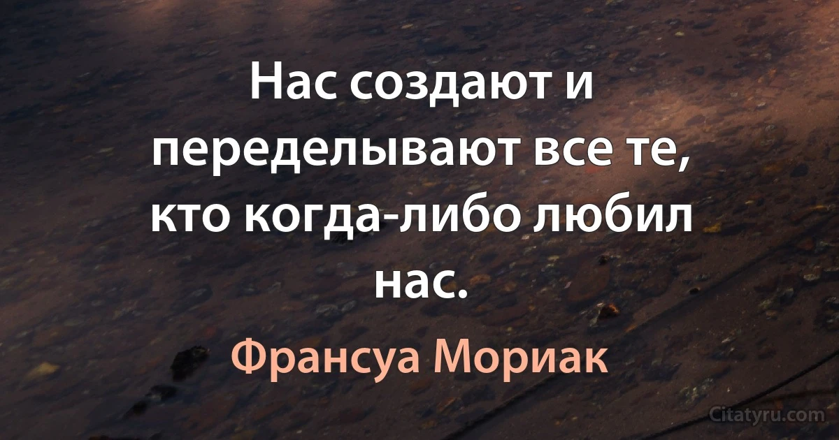 Нас создают и переделывают все те, кто когда-либо любил нас. (Франсуа Мориак)