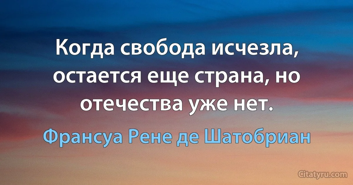 Когда свобода исчезла, остается еще страна, но отечества уже нет. (Франсуа Рене де Шатобриан)