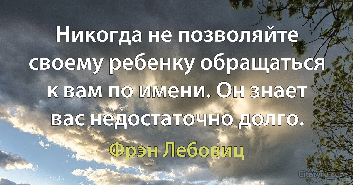 Никогда не позволяйте своему ребенку обращаться к вам по имени. Он знает вас недостаточно долго. (Фрэн Лебовиц)