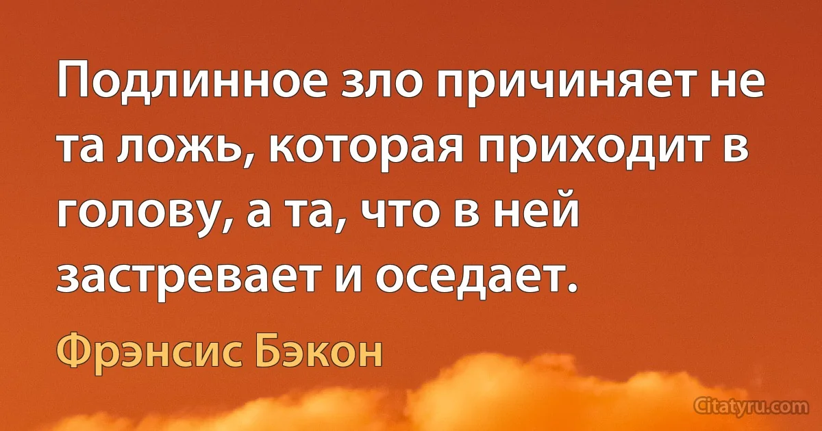 Подлинное зло причиняет не та ложь, которая приходит в голову, а та, что в ней застревает и оседает. (Фрэнсис Бэкон)