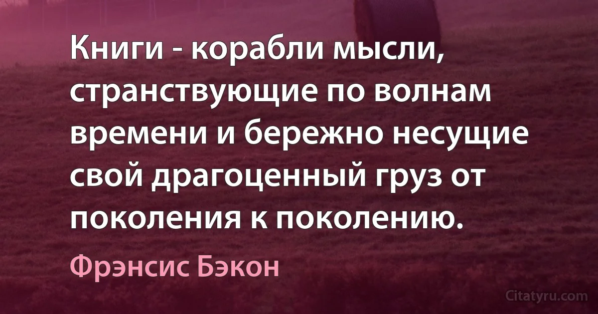 Книги - корабли мысли, странствующие по волнам времени и бережно несущие свой драгоценный груз от поколения к поколению. (Фрэнсис Бэкон)