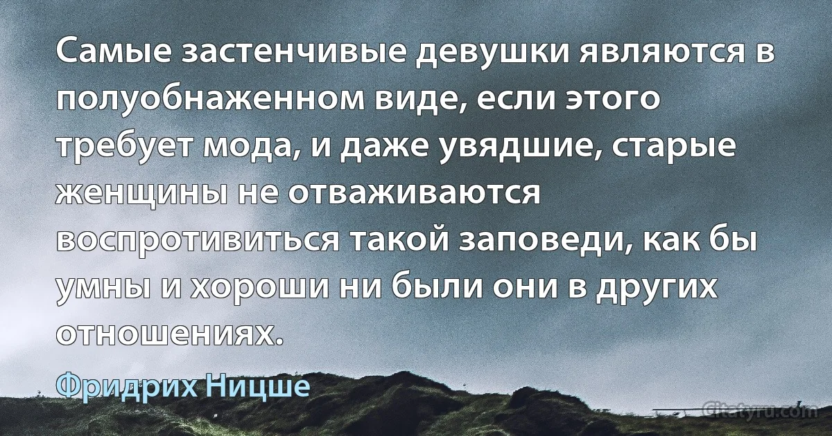 Самые застенчивые девушки являются в полуобнаженном виде, если этого требует мода, и даже увядшие, старые женщины не отваживаются воспротивиться такой заповеди, как бы умны и хороши ни были они в других отношениях. (Фридрих Ницше)