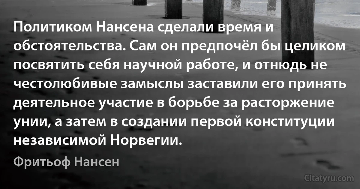 Политиком Нансена сделали время и обстоятельства. Сам он предпочёл бы целиком посвятить себя научной работе, и отнюдь не честолюбивые замыслы заставили его принять деятельное участие в борьбе за расторжение унии, а затем в создании первой конституции независимой Норвегии. (Фритьоф Нансен)