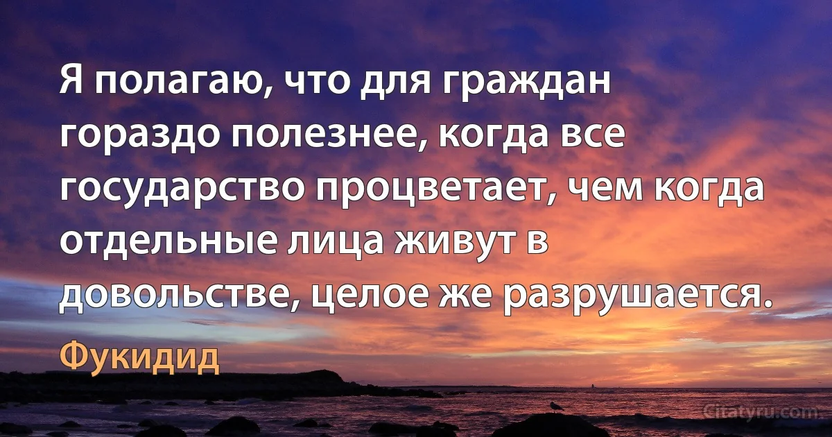 Я полагаю, что для граждан гораздо полезнее, когда все государство процветает, чем когда отдельные лица живут в довольстве, целое же разрушается. (Фукидид)