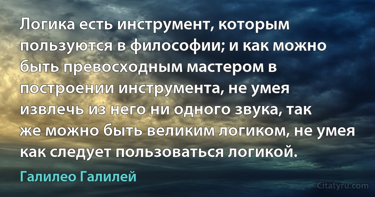 Логика есть инструмент, которым пользуются в философии; и как можно быть превосходным мастером в построении инструмента, не умея извлечь из него ни одного звука, так же можно быть великим логиком, не умея как следует пользоваться логикой. (Галилео Галилей)