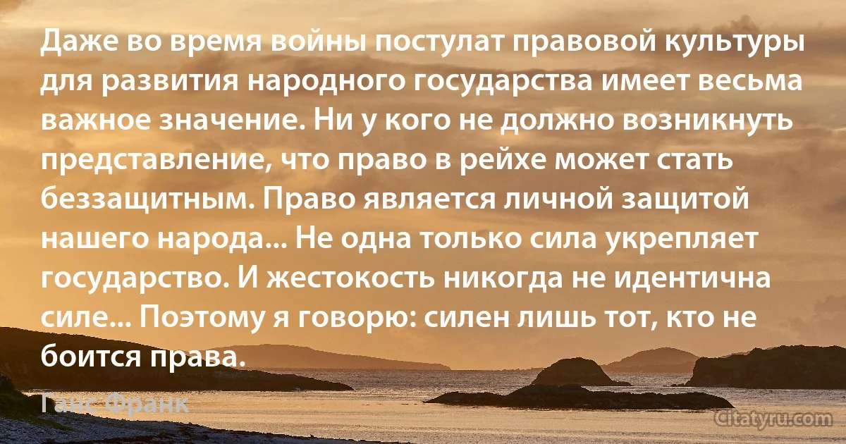 Даже во время войны постулат правовой культуры для развития народного государства имеет весьма важное значение. Ни у кого не должно возникнуть представление, что право в рейхе может стать беззащитным. Право является личной защитой нашего народа... Не одна только сила укрепляет государство. И жестокость никогда не идентична силе... Поэтому я говорю: силен лишь тот, кто не боится права. (Ганс Франк)