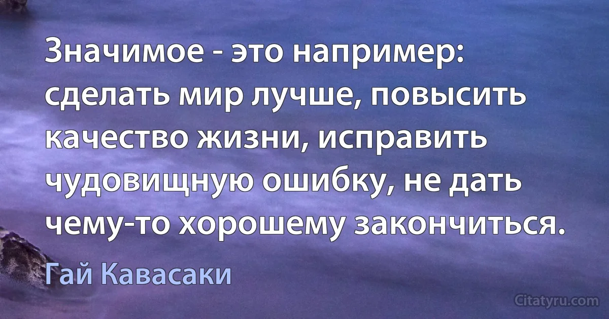 Значимое - это например: сделать мир лучше, повысить качество жизни, исправить чудовищную ошибку, не дать чему-то хорошему закончиться. (Гай Кавасаки)