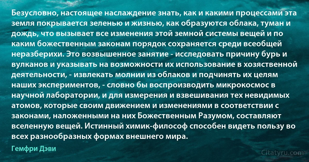 Безусловно, настоящее наслаждение знать, как и какими процессами эта земля покрывается зеленью и жизнью, как образуются облака, туман и дождь, что вызывает все изменения этой земной системы вещей и по каким божественным законам порядок сохраняется среди всеобщей неразберихи. Это возвышенное занятие - исследовать причину бурь и вулканов и указывать на возможности их использование в хозяственной деятельности, - извлекать молнии из облаков и подчинять их целям наших экспериментов, - словно бы воспроизводить микрокосмос в научной лаборатории, и для измерения и взвешивания тех невидимых атомов, которые своим движением и изменениями в соответствии с законами, наложенными на них Божественным Разумом, составляют вселенную вещей. Истинный химик-философ способен видеть пользу во всех разнообразных формах внешнего мира. (Гемфри Дэви)