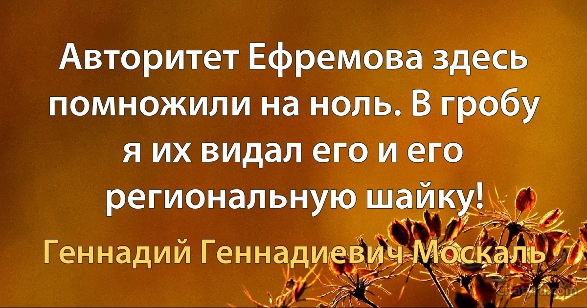 Авторитет Ефремова здесь помножили на ноль. В гробу я их видал его и его региональную шайку! (Геннадий Геннадиевич Москаль)