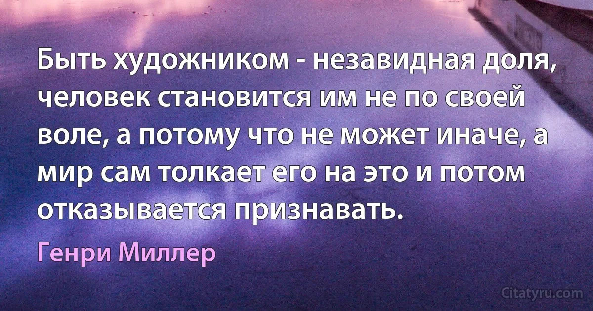 Быть художником - незавидная доля, человек становится им не по своей воле, а потому что не может иначе, а мир сам толкает его на это и потом отказывается признавать. (Генри Миллер)