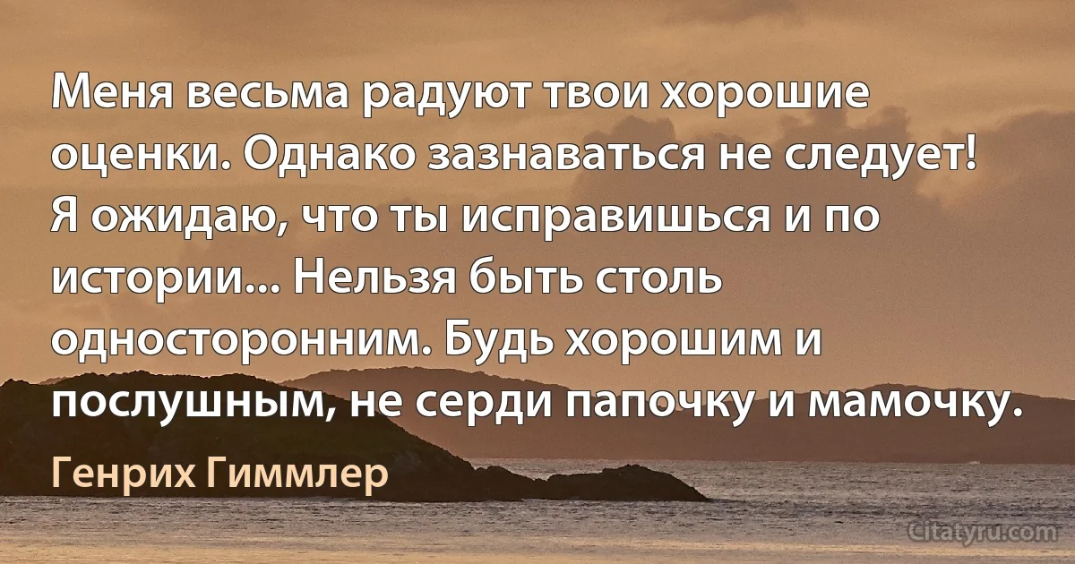 Меня весьма радуют твои хорошие оценки. Однако зазнаваться не следует! Я ожидаю, что ты исправишься и по истории... Нельзя быть столь односторонним. Будь хорошим и послушным, не серди папочку и мамочку. (Генрих Гиммлер)