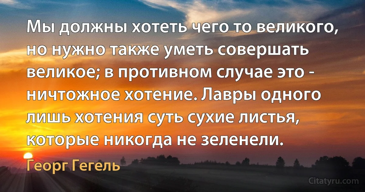 Мы должны хотеть чего то великого, но нужно также уметь совершать великое; в противном случае это - ничтожное хотение. Лавры одного лишь хотения суть сухие листья, которые никогда не зеленели. (Георг Гегель)