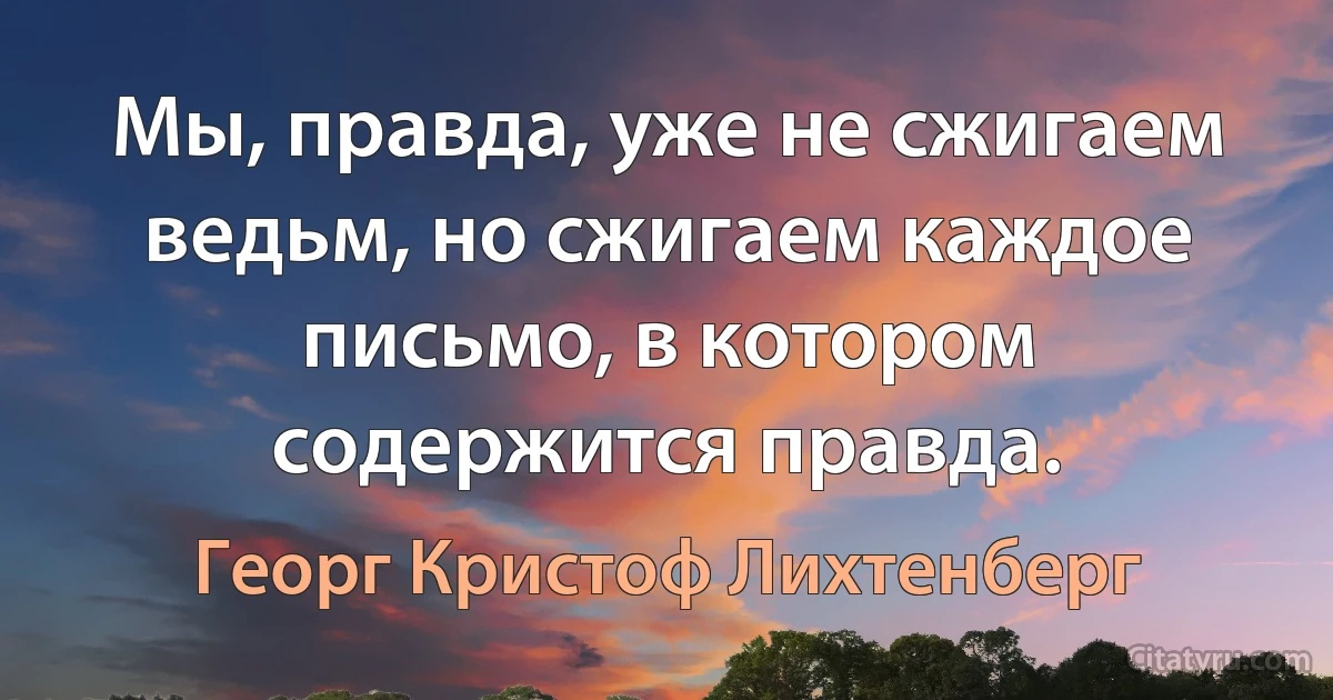 Мы, правда, уже не сжигаем ведьм, но сжигаем каждое письмо, в котором содержится правда. (Георг Кристоф Лихтенберг)