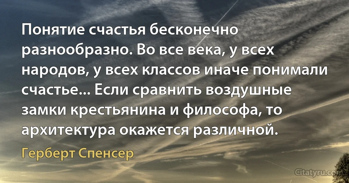 Понятие счастья бесконечно разнообразно. Во все века, у всех народов, у всех классов иначе понимали счастье... Если сравнить воздушные замки крестьянина и философа, то архитектура окажется различной. (Герберт Спенсер)