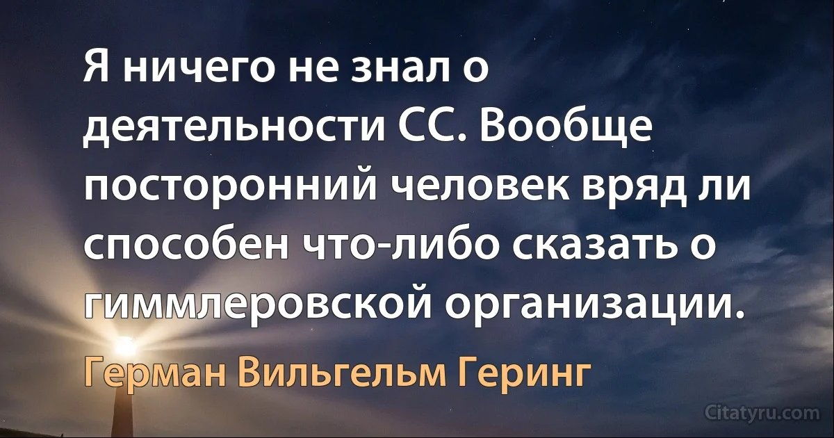 Я ничего не знал о деятельности СС. Вообще посторонний человек вряд ли способен что-либо сказать о гиммлеровской организации. (Герман Вильгельм Геринг)