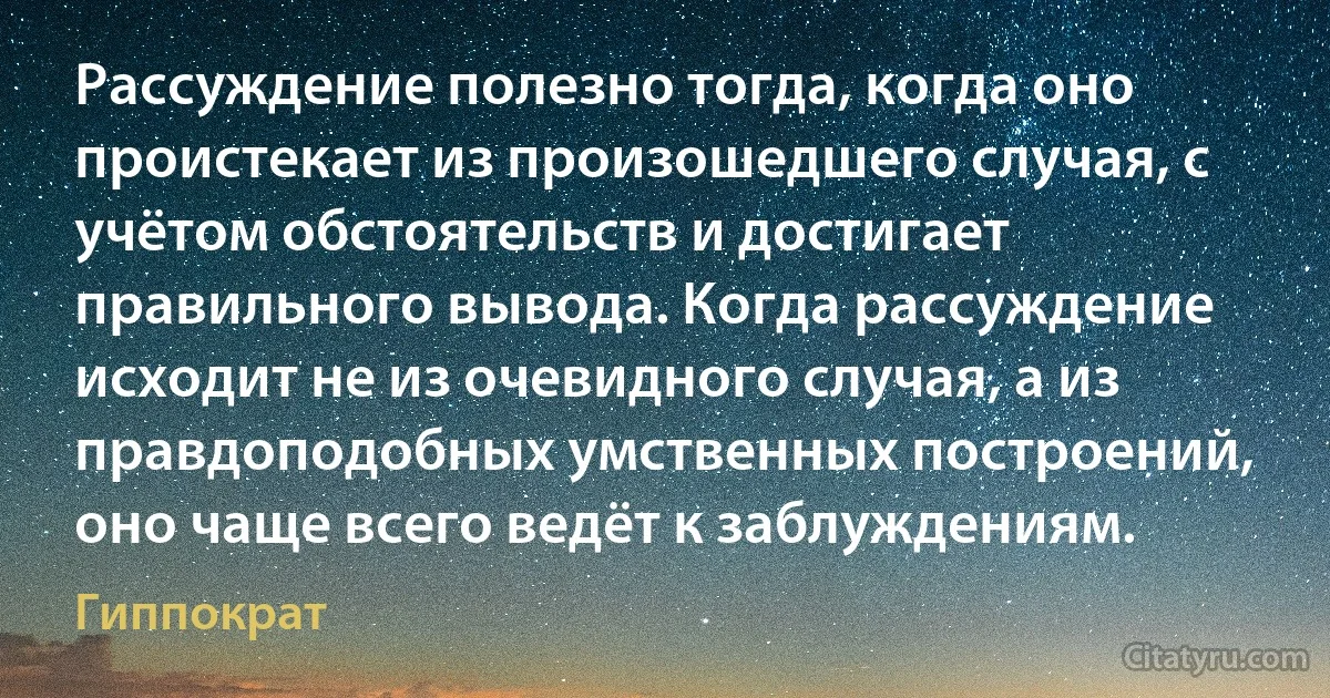 Рассуждение полезно тогда, когда оно проистекает из произошедшего случая, с учётом обстоятельств и достигает правильного вывода. Когда рассуждение исходит не из очевидного случая, а из правдоподобных умственных построений, оно чаще всего ведёт к заблуждениям. (Гиппократ)