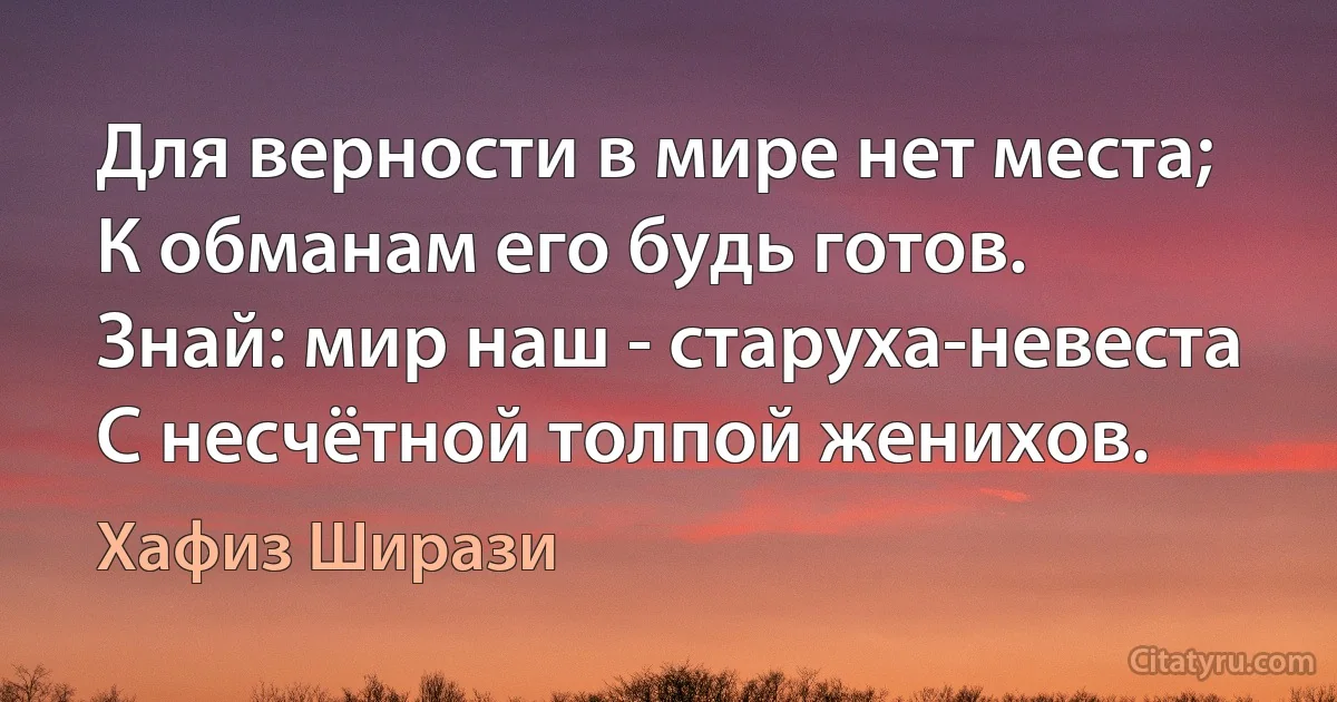 Для верности в мире нет места;
К обманам его будь готов.
Знай: мир наш - старуха-невеста
С несчётной толпой женихов. (Хафиз Ширази)