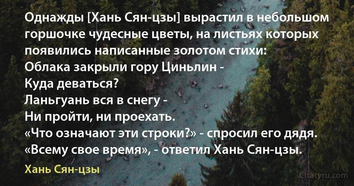 Однажды [Хань Сян-цзы] вырастил в небольшом горшочке чудесные цветы, на листьях которых появились написанные золотом стихи:
Облака закрыли гору Циньлин -
Куда деваться?
Ланьгуань вся в снегу -
Ни пройти, ни проехать.
«Что означают эти строки?» - спросил его дядя. «Всему свое время», - ответил Хань Сян-цзы. (Хань Сян-цзы)