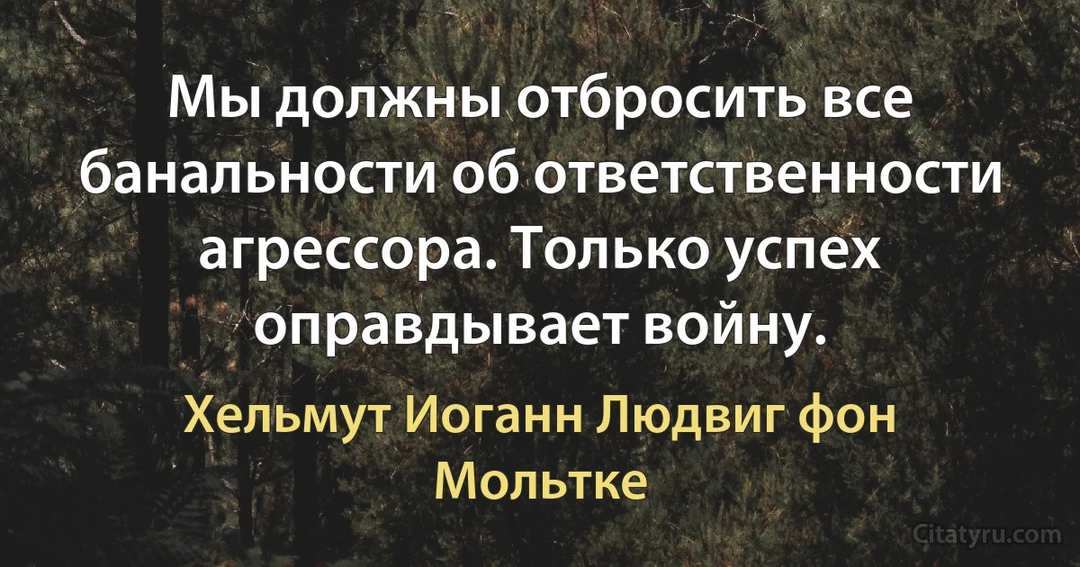 Мы должны отбросить все банальности об ответственности агрессора. Только успех оправдывает войну. (Хельмут Иоганн Людвиг фон Мольтке)