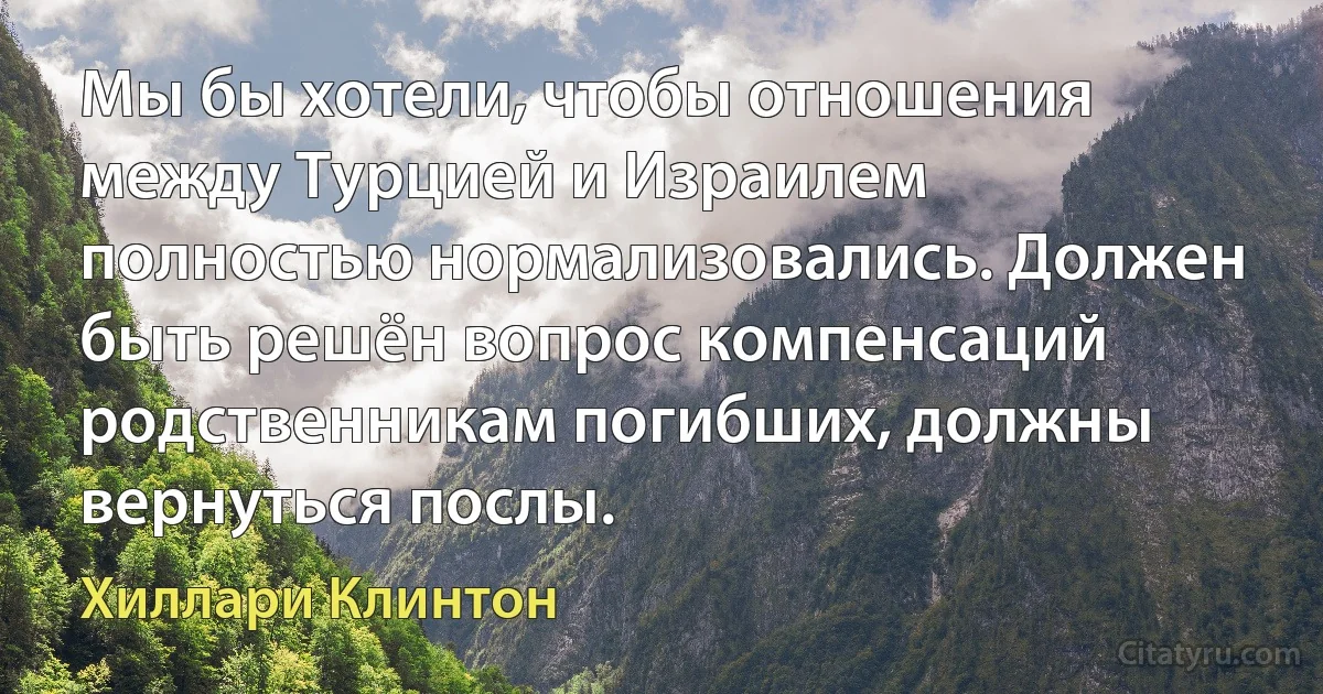 Мы бы хотели, чтобы отношения между Турцией и Израилем полностью нормализовались. Должен быть решён вопрос компенсаций родственникам погибших, должны вернуться послы. (Хиллари Клинтон)