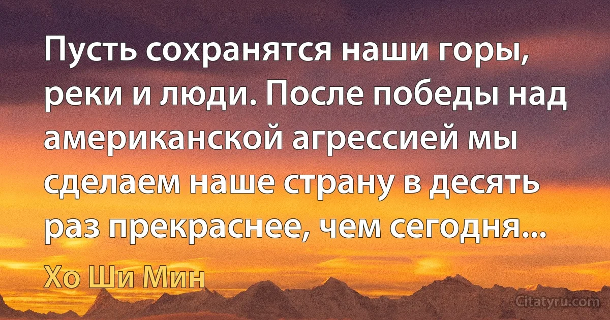 Пусть сохранятся наши горы, реки и люди. После победы над американской агрессией мы сделаем наше страну в десять раз прекраснее, чем сегодня... (Хо Ши Мин)