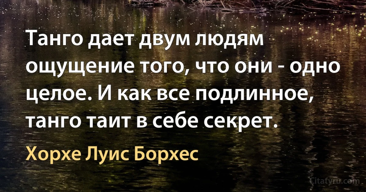 Танго дает двум людям ощущение того, что они - одно целое. И как все подлинное, танго таит в себе секрет. (Хорхе Луис Борхес)