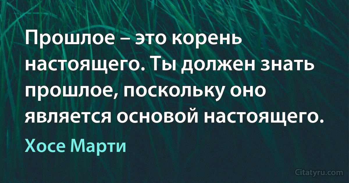 Прошлое – это корень настоящего. Ты должен знать прошлое, поскольку оно является основой настоящего. (Хосе Марти)