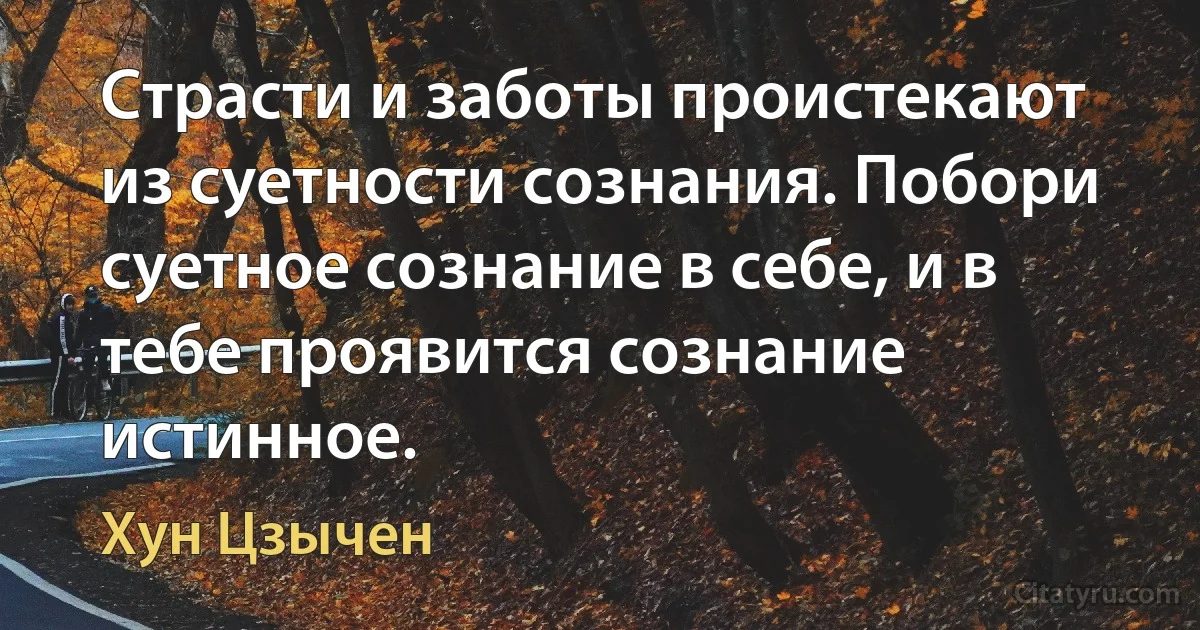 Страсти и заботы проистекают из суетности сознания. Побори суетное сознание в себе, и в тебе проявится сознание истинное. (Хун Цзычен)