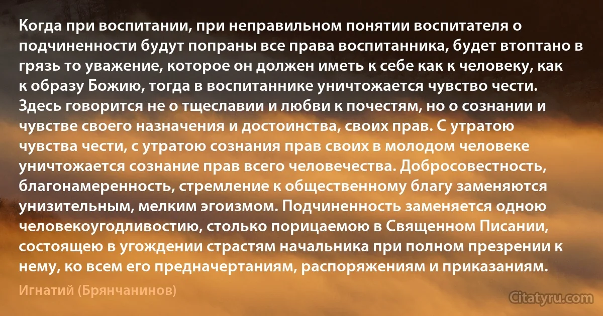 Когда при воспитании, при неправильном понятии воспитателя о подчиненности будут попраны все права воспитанника, будет втоптано в грязь то уважение, которое он должен иметь к себе как к человеку, как к образу Божию, тогда в воспитаннике уничтожается чувство чести. Здесь говорится не о тщеславии и любви к почестям, но о сознании и чувстве своего назначения и достоинства, своих прав. С утратою чувства чести, с утратою сознания прав своих в молодом человеке уничтожается сознание прав всего человечества. Добросовестность, благонамеренность, стремление к общественному благу заменяются унизительным, мелким эгоизмом. Подчиненность заменяется одною человекоугодливостию, столько порицаемою в Священном Писании, состоящею в угождении страстям начальника при полном презрении к нему, ко всем его предначертаниям, распоряжениям и приказаниям. (Игнатий (Брянчанинов))