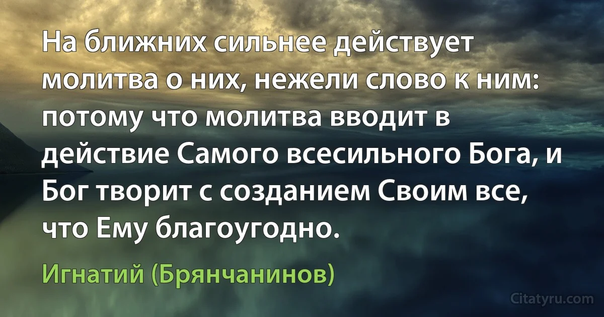 На ближних сильнее действует молитва о них, нежели слово к ним: потому что молитва вводит в действие Самого всесильного Бога, и Бог творит с созданием Своим все, что Ему благоугодно. (Игнатий (Брянчанинов))